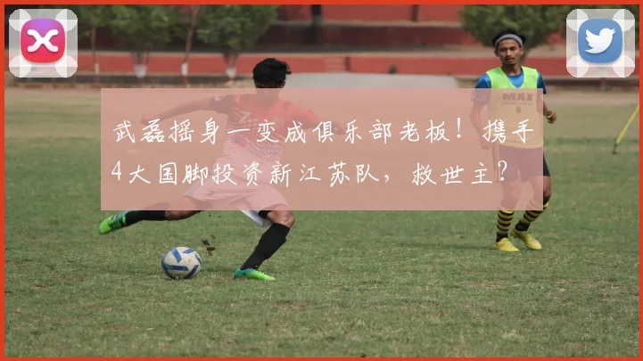 武磊摇身一变成俱乐部老板！携手4大国脚投资新江苏队，救世主？