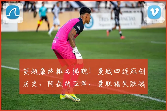 英超最终排名揭晓！曼城四连冠创历史，阿森纳亚军，曼联错失欧战