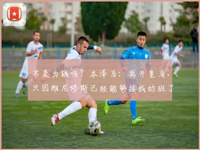 不是为钱吗？本泽马：离开皇马，只因维尼修斯已经能够接我的班了
