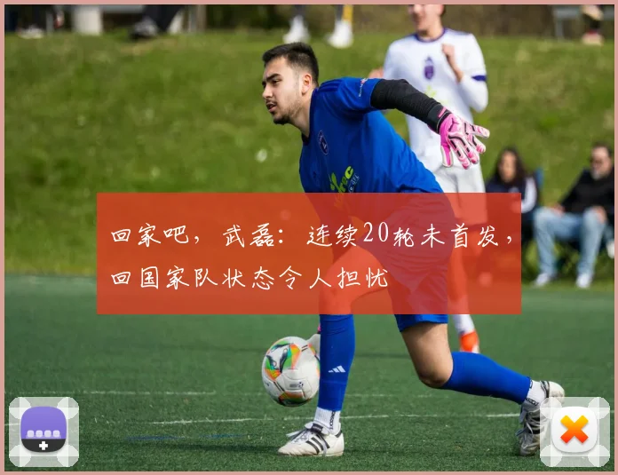 回家吧，武磊：连续20轮未首发，回国家队状态令人担忧