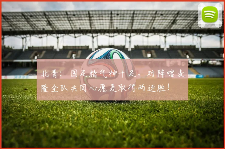 北青：国足精气神十足，对阵喀麦隆全队共同心愿是取得两连胜！