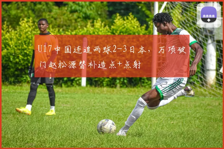 U17中国连追两球2-3日本，万项破门赵松源替补造点+点射