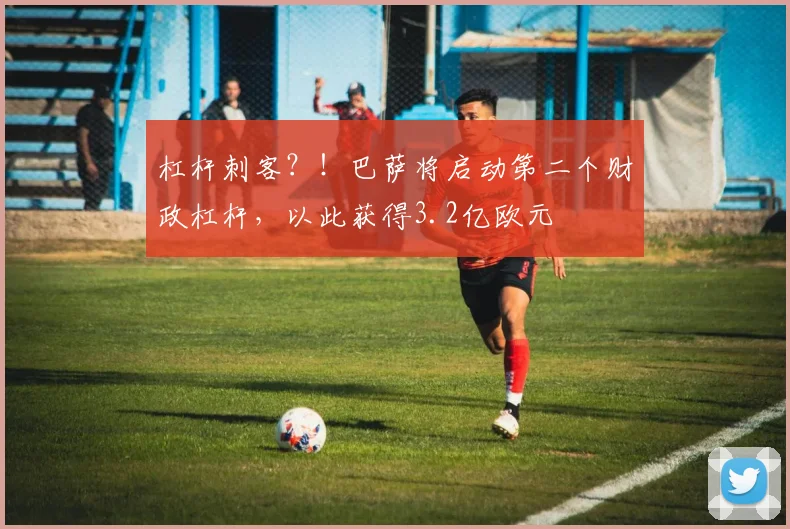 杠杆刺客？！巴萨将启动第二个财政杠杆，以此获得3.2亿欧元
