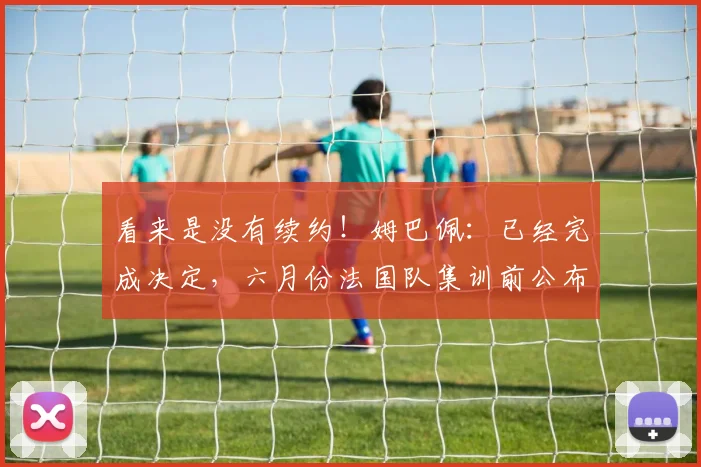 看来是没有续约！姆巴佩：已经完成决定，六月份法国队集训前公布
