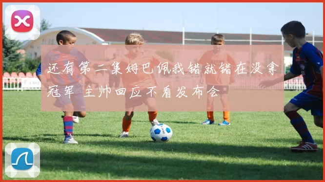 还有第二集姆巴佩我错就错在没拿冠军 主帅回应不看发布会