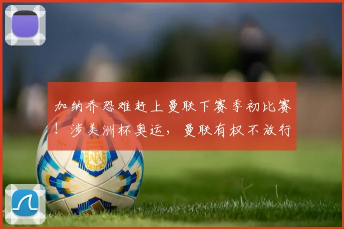 加纳乔恐难赶上曼联下赛季初比赛！涉美洲杯奥运，曼联有权不放行