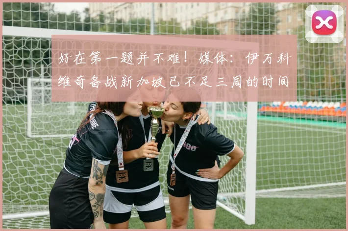 好在第一题并不难！媒体：伊万科维奇备战新加坡已不足三周的时间