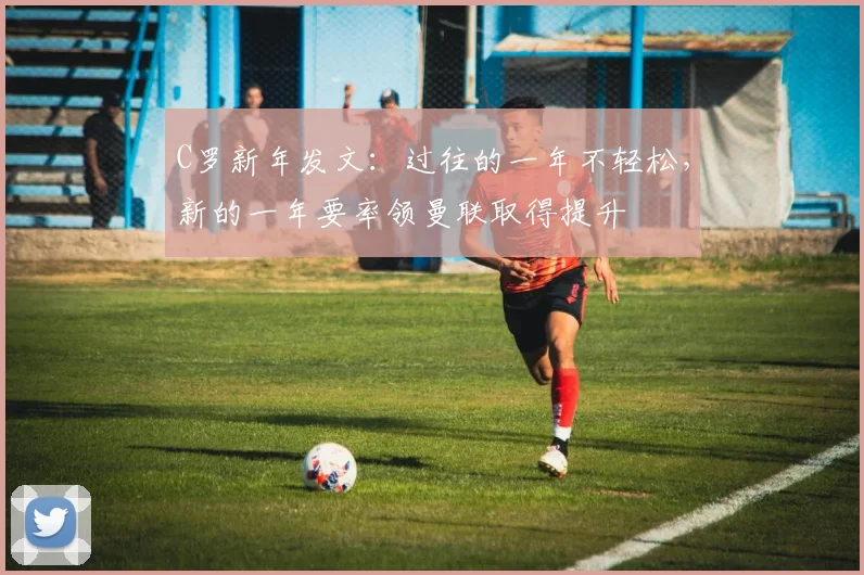 C罗新年发文：过往的一年不轻松，新的一年要率领曼联取得提升