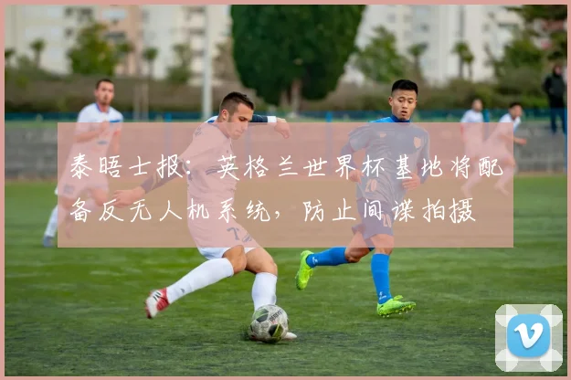 泰晤士报：英格兰世界杯基地将配备反无人机系统，防止间谍拍摄