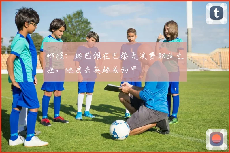 邮报：姆巴佩在巴黎是浪费职业生涯，他该去英超或西甲