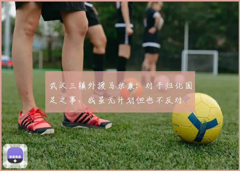武汉三镇外援马尔康：对于归化国足之事，我虽无计划但也不反对