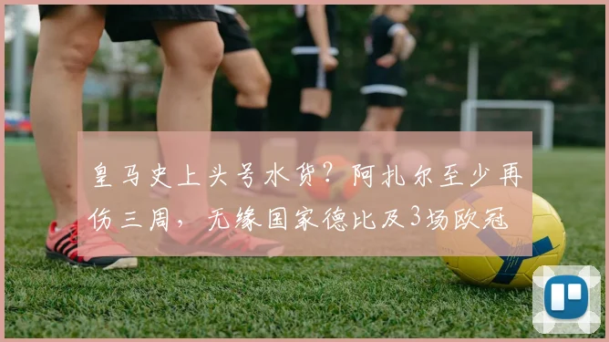 皇马史上头号水货？阿扎尔至少再伤三周，无缘国家德比及3场欧冠