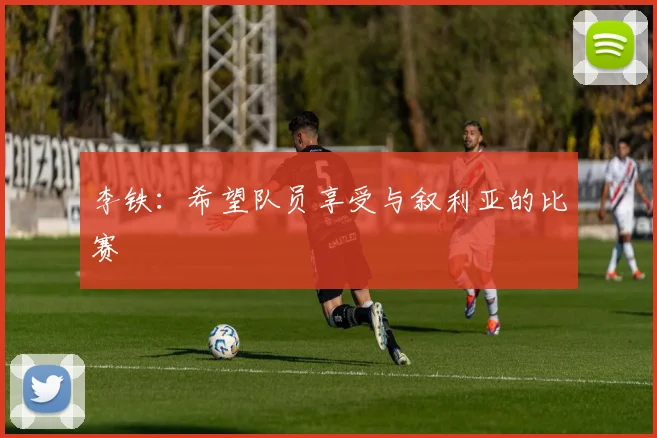 李铁：希望队员享受与叙利亚的比赛