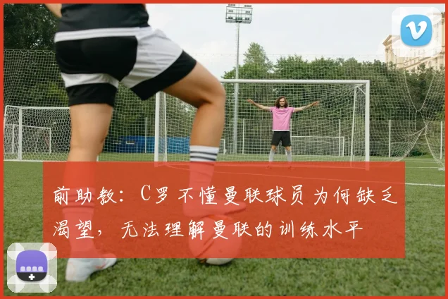 前助教：C罗不懂曼联球员为何缺乏渴望，无法理解曼联的训练水平