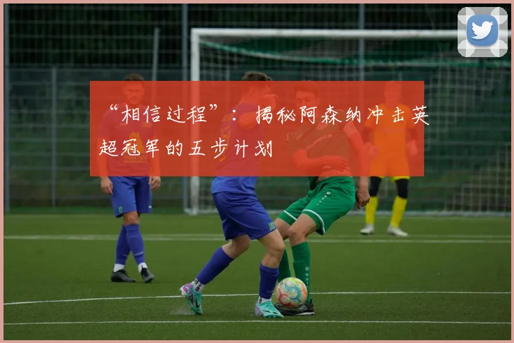 “相信过程”：揭秘阿森纳冲击英超冠军的五步计划