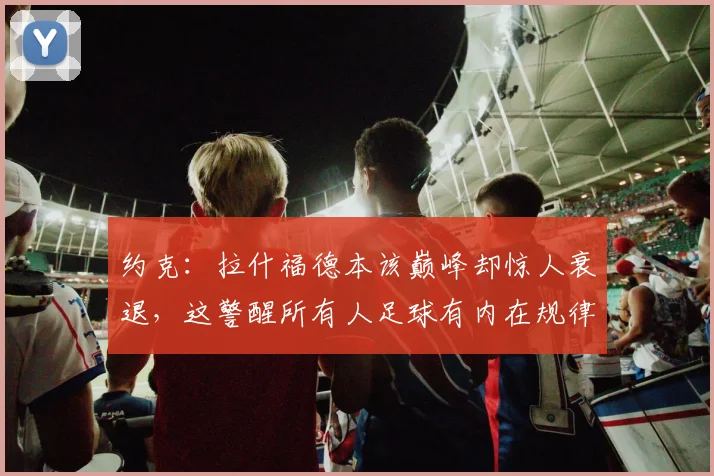约克：拉什福德本该巅峰却惊人衰退，这警醒所有人足球有内在规律
