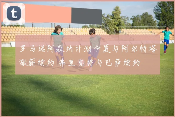 罗马诺阿森纳计划今夏与阿尔特塔涨薪续约 弗里克将与巴萨续约