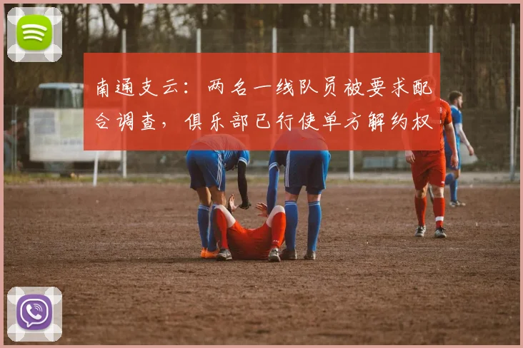 南通支云：两名一线队员被要求配合调查，俱乐部已行使单方解约权