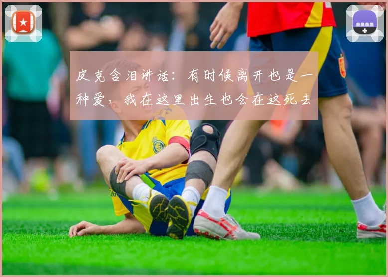 皮克含泪讲话：有时候离开也是一种爱，我在这里出生也会在这死去