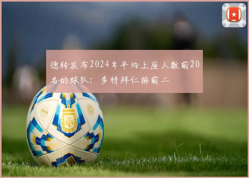 德转发布2024年平均上座人数前20名的球队：多特拜仁排前二