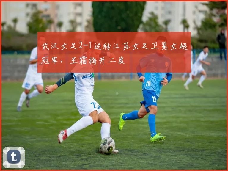 武汉女足2-1逆转江苏女足卫冕女超冠军，王霜梅开二度
