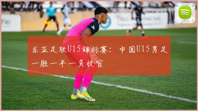 东亚足联U15锦标赛：中国U15男足一胜一平一负收官