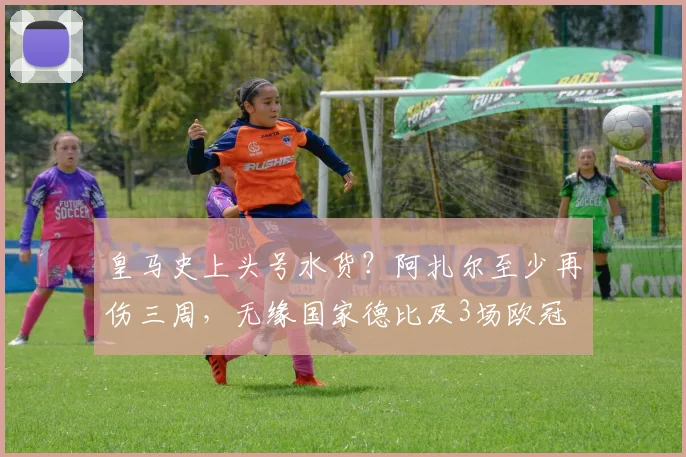 皇马史上头号水货？阿扎尔至少再伤三周，无缘国家德比及3场欧冠