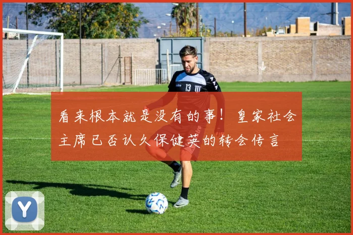 看来根本就是没有的事！皇家社会主席已否认久保健英的转会传言
