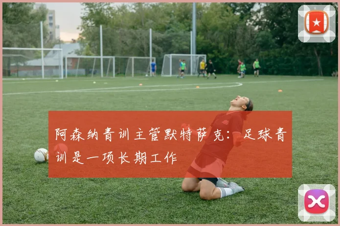 阿森纳青训主管默特萨克：足球青训是一项长期工作