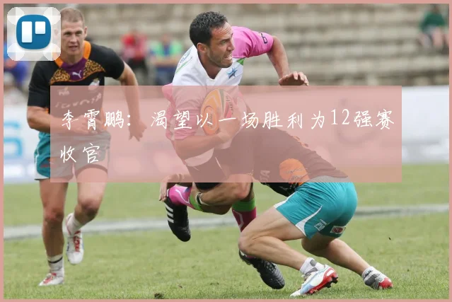 李霄鹏：渴望以一场胜利为12强赛收官