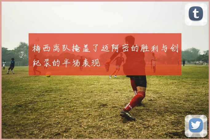 梅西离队掩盖了迈阿密的胜利与创纪录的半场表现