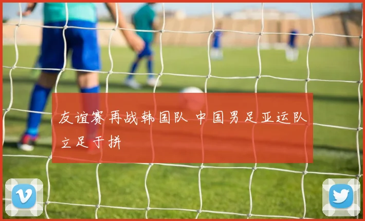 友谊赛再战韩国队 中国男足亚运队立足于拼