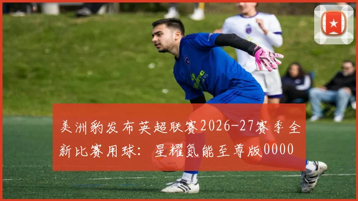 美洲豹发布英超联赛2026-27赛季全新比赛用球：星耀氮能至尊版0000644