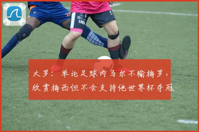 大罗：单论足球内马尔不输梅罗，欣赏梅西但不会支持他世界杯夺冠