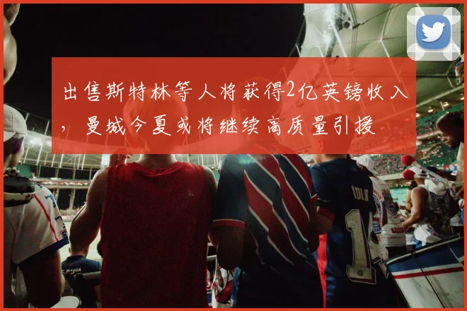 出售斯特林等人将获得2亿英镑收入，曼城今夏或将继续高质量引援