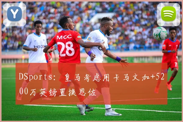 DSports：皇马考虑用卡马文加+5200万英镑置换恩佐