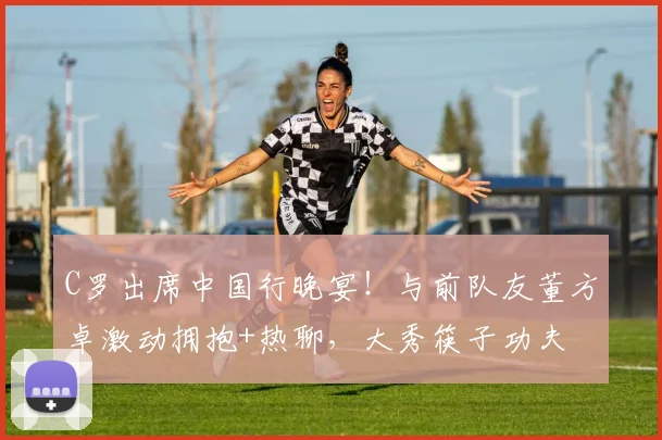C罗出席中国行晚宴！与前队友董方卓激动拥抱+热聊，大秀筷子功夫