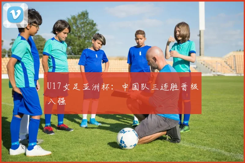 U17女足亚洲杯：中国队三连胜晋级八强