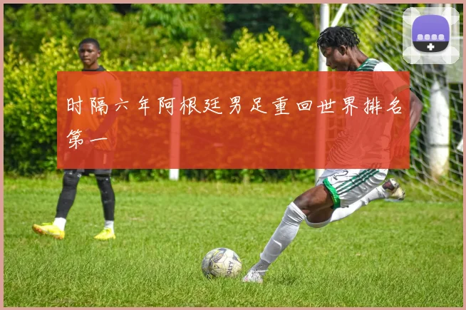 时隔六年阿根廷男足重回世界排名第一