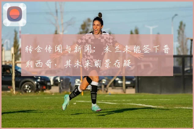 转会传闻与新闻：米兰未能签下普利西奇，其未来前景存疑