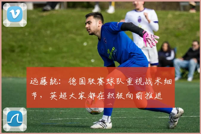 远藤航：德国联赛球队重视战术细节，英超大家都在积极向前推进
