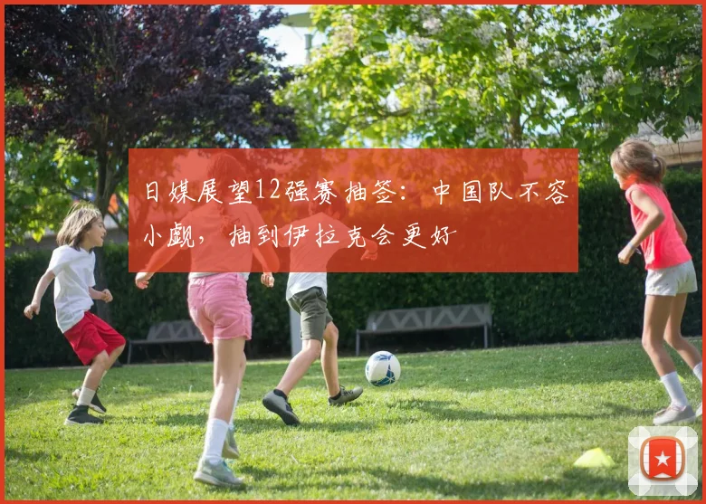 日媒展望12强赛抽签：中国队不容小觑，抽到伊拉克会更好