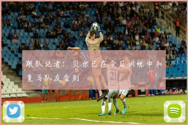 跟队记者：贝尔已在今日训练中和皇马队友告别