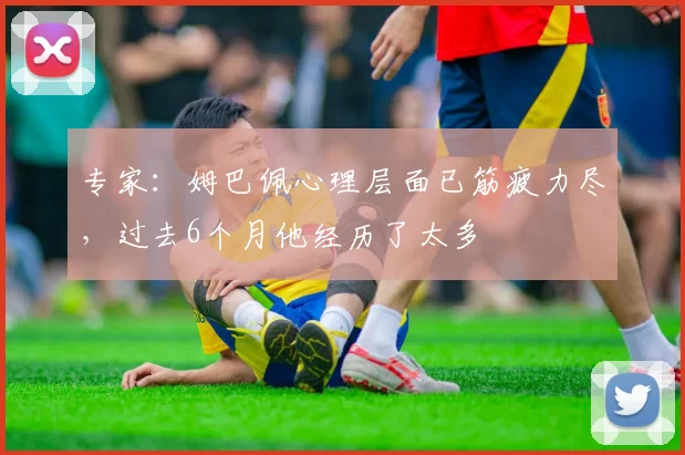 专家：姆巴佩心理层面已筋疲力尽，过去6个月他经历了太多