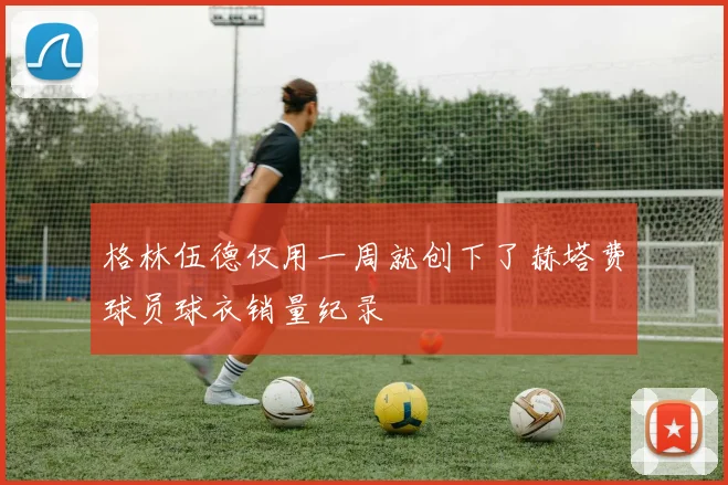格林伍德仅用一周就创下了赫塔费球员球衣销量纪录