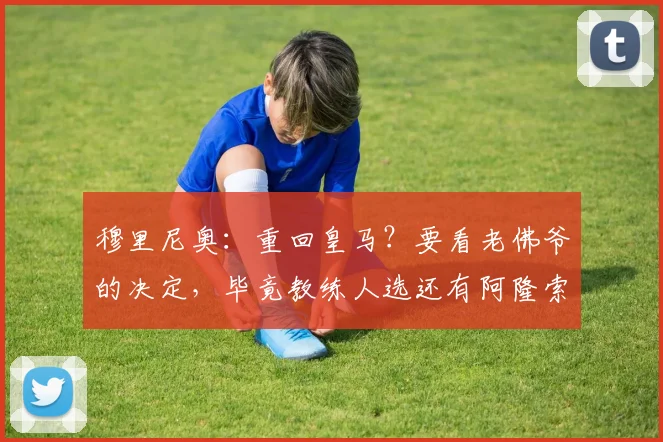 穆里尼奥：重回皇马？要看老佛爷的决定，毕竟教练人选还有阿隆索