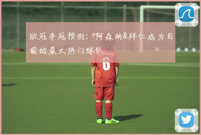 欧冠夺冠预测：阿森纳&拜仁成为目前的最大热门球队