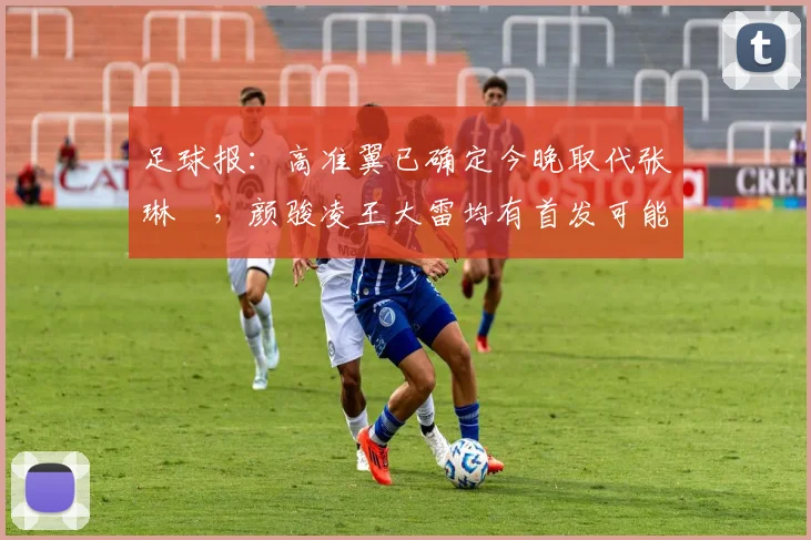 足球报：高准翼已确定今晚取代张琳芃，颜骏凌王大雷均有首发可能