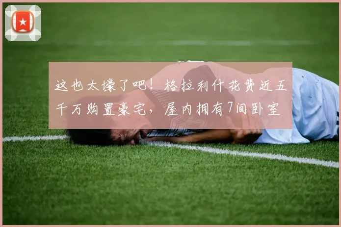 这也太壕了吧！格拉利什花费近五千万购置豪宅，屋内拥有7间卧室