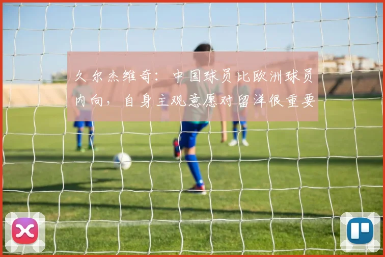 久尔杰维奇：中国球员比欧洲球员内向，自身主观意愿对留洋很重要